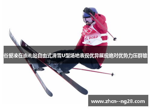 谷爱凌在崇礼站自由式滑雪U型场地表现优异展现绝对优势力压群雄