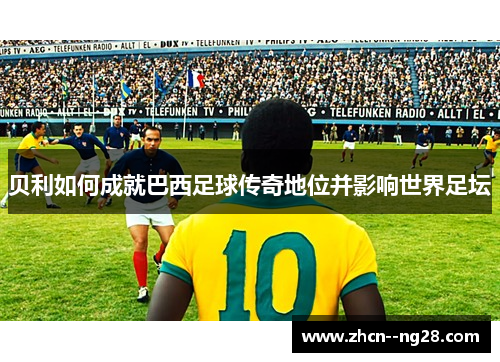 贝利如何成就巴西足球传奇地位并影响世界足坛
