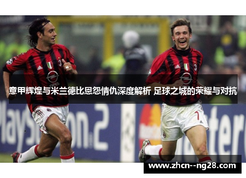 意甲辉煌与米兰德比恩怨情仇深度解析 足球之城的荣耀与对抗 意甲辉煌与米兰德比恩怨情仇深度解析 足球之城的荣耀与对抗