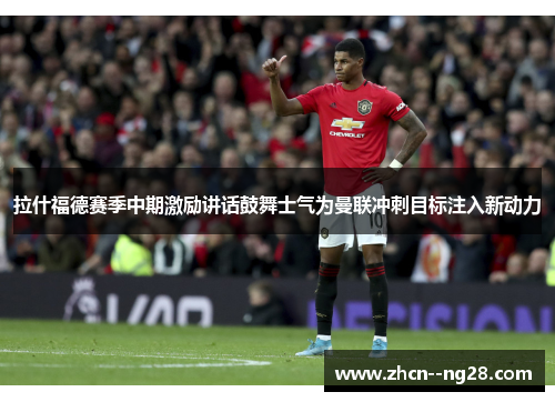 拉什福德赛季中期激励讲话鼓舞士气为曼联冲刺目标注入新动力
