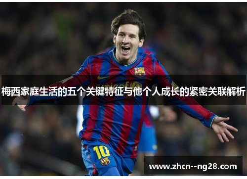 梅西家庭生活的五个关键特征与他个人成长的紧密关联解析