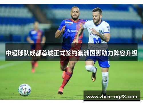 中超球队成都蓉城正式签约澳洲国脚助力阵容升级 中超球队成都蓉城正式签约澳洲国脚助力阵容升级