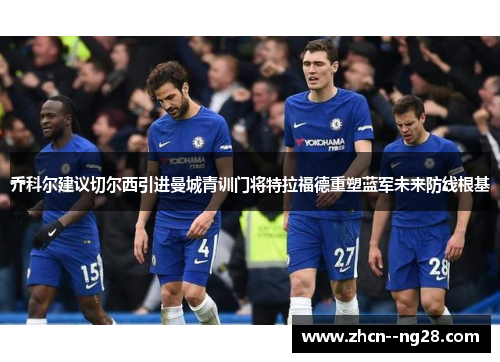 乔科尔建议切尔西引进曼城青训门将特拉福德重塑蓝军未来防线根基