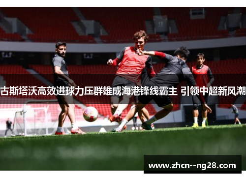 古斯塔沃高效进球力压群雄成海港锋线霸主 引领中超新风潮 古斯塔沃高效进球力压群雄成海港锋线霸主 引领中超新风潮