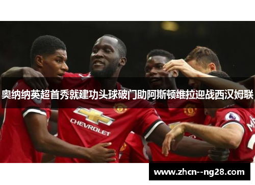 奥纳纳英超首秀就建功头球破门助阿斯顿维拉迎战西汉姆联 奥纳纳英超首秀就建功头球破门助阿斯顿维拉迎战西汉姆联