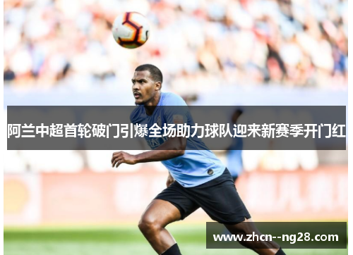 阿兰中超首轮破门引爆全场助力球队迎来新赛季开门红 阿兰中超首轮破门引爆全场助力球队迎来新赛季开门红